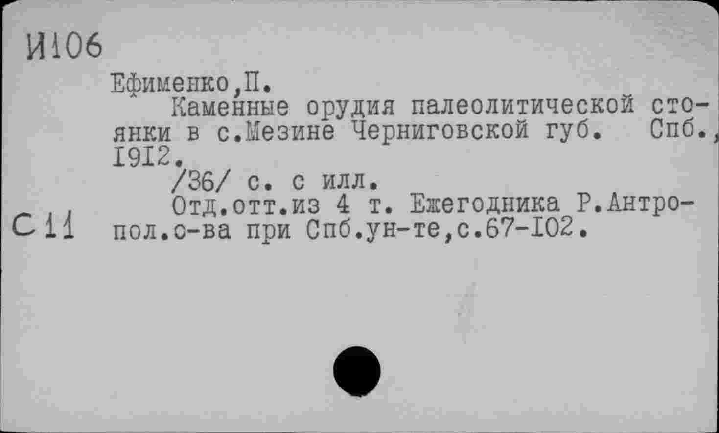 ﻿Ш06
Ефименко,!!.
Каменные орудия палеолитической сто янки в с.Мезине Черниговской губ. Спб 1912.
/36/ с. с илл.
Отд.отт.из 4 т. Ежегодника Р.Антро-СІ1 пол.о-ва при Спб.ун-те,с.67-102.